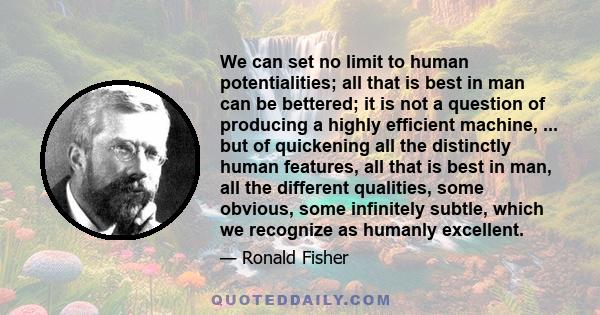 We can set no limit to human potentialities; all that is best in man can be bettered; it is not a question of producing a highly efficient machine, ... but of quickening all the distinctly human features, all that is