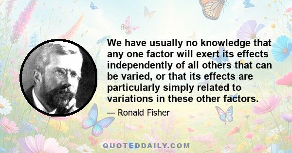 We have usually no knowledge that any one factor will exert its effects independently of all others that can be varied, or that its effects are particularly simply related to variations in these other factors.