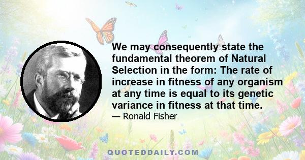 We may consequently state the fundamental theorem of Natural Selection in the form: The rate of increase in fitness of any organism at any time is equal to its genetic variance in fitness at that time.