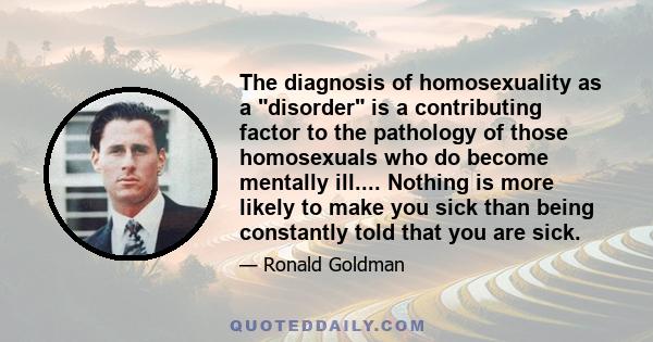 The diagnosis of homosexuality as a disorder is a contributing factor to the pathology of those homosexuals who do become mentally ill.... Nothing is more likely to make you sick than being constantly told that you are