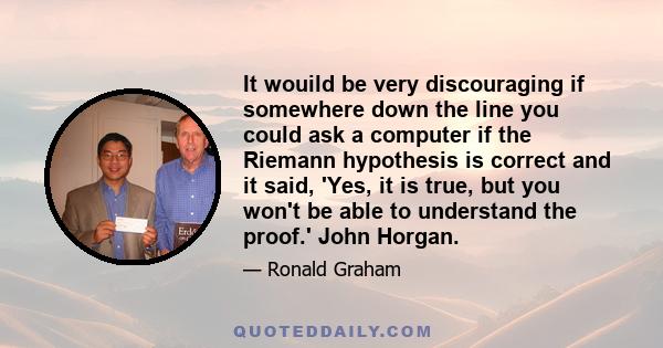 It wouild be very discouraging if somewhere down the line you could ask a computer if the Riemann hypothesis is correct and it said, 'Yes, it is true, but you won't be able to understand the proof.' John Horgan.