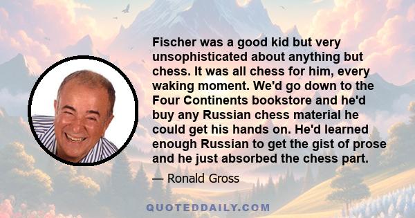 Fischer was a good kid but very unsophisticated about anything but chess. It was all chess for him, every waking moment. We'd go down to the Four Continents bookstore and he'd buy any Russian chess material he could get 