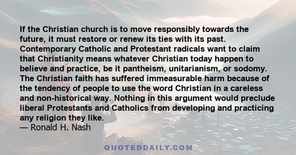 If the Christian church is to move responsibly towards the future, it must restore or renew its ties with its past. Contemporary Catholic and Protestant radicals want to claim that Christianity means whatever Christian