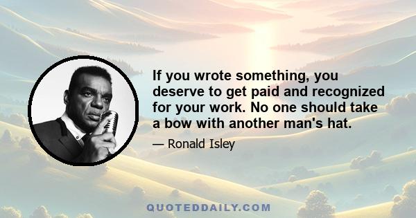 If you wrote something, you deserve to get paid and recognized for your work. No one should take a bow with another man's hat.