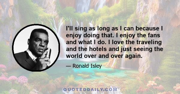 I'll sing as long as I can because I enjoy doing that. I enjoy the fans and what I do. I love the traveling and the hotels and just seeing the world over and over again.