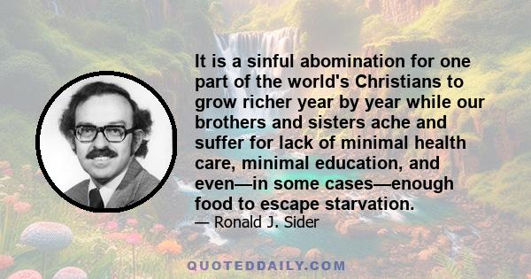 It is a sinful abomination for one part of the world's Christians to grow richer year by year while our brothers and sisters ache and suffer for lack of minimal health care, minimal education, and even—in some