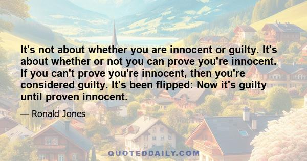 It's not about whether you are innocent or guilty. It's about whether or not you can prove you're innocent. If you can't prove you're innocent, then you're considered guilty. It's been flipped: Now it's guilty until