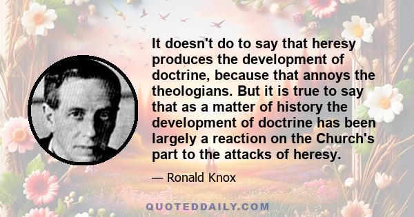 It doesn't do to say that heresy produces the development of doctrine, because that annoys the theologians. But it is true to say that as a matter of history the development of doctrine has been largely a reaction on