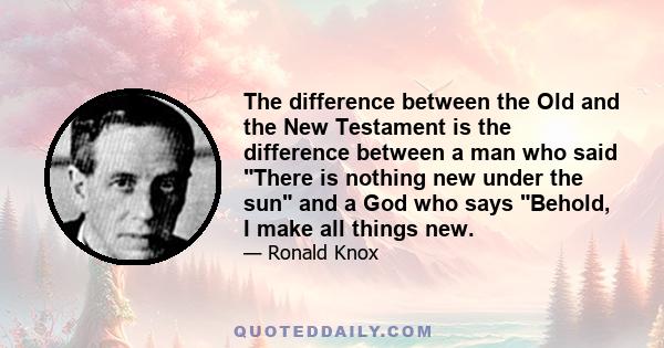 The difference between the Old and the New Testament is the difference between a man who said There is nothing new under the sun and a God who says Behold, I make all things new.