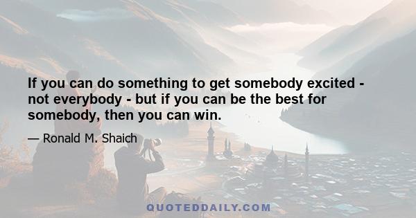 If you can do something to get somebody excited - not everybody - but if you can be the best for somebody, then you can win.