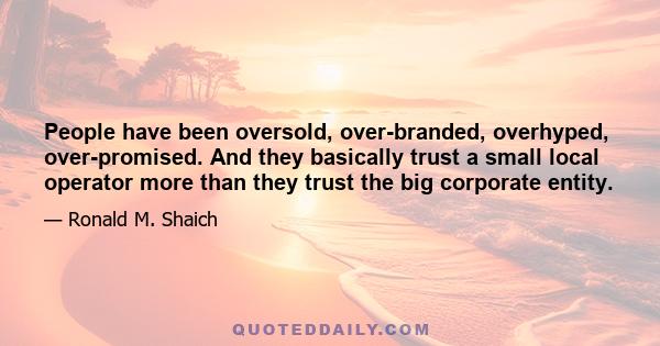 People have been oversold, over-branded, overhyped, over-promised. And they basically trust a small local operator more than they trust the big corporate entity.