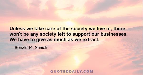 Unless we take care of the society we live in, there won't be any society left to support our businesses. We have to give as much as we extract.