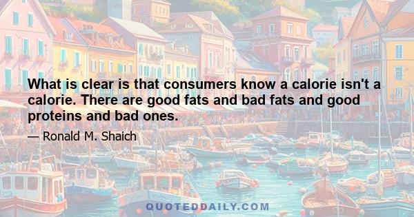 What is clear is that consumers know a calorie isn't a calorie. There are good fats and bad fats and good proteins and bad ones.