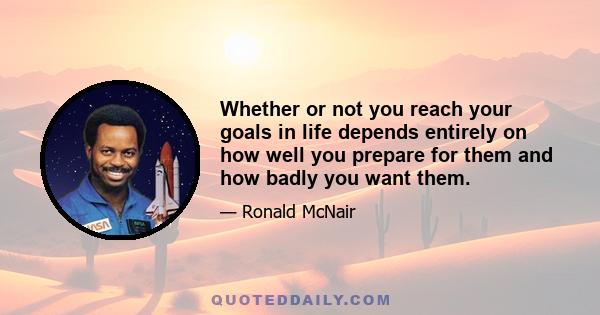 Whether or not you reach your goals in life depends entirely on how well you prepare for them and how badly you want them.