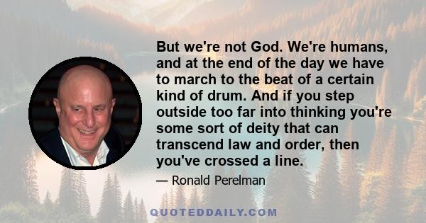 But we're not God. We're humans, and at the end of the day we have to march to the beat of a certain kind of drum. And if you step outside too far into thinking you're some sort of deity that can transcend law and