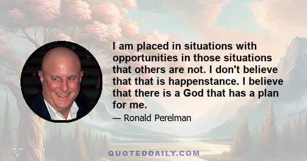 I am placed in situations with opportunities in those situations that others are not. I don't believe that that is happenstance. I believe that there is a God that has a plan for me.