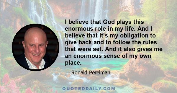 I believe that God plays this enormous role in my life. And I believe that it's my obligation to give back and to follow the rules that were set. And it also gives me an enormous sense of my own place.