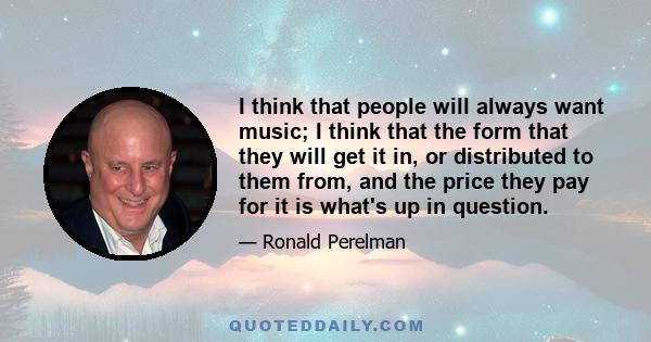 I think that people will always want music; I think that the form that they will get it in, or distributed to them from, and the price they pay for it is what's up in question.