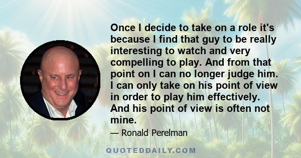 Once I decide to take on a role it's because I find that guy to be really interesting to watch and very compelling to play. And from that point on I can no longer judge him. I can only take on his point of view in order 