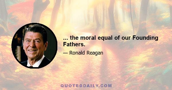 ... the moral equal of our Founding Fathers.