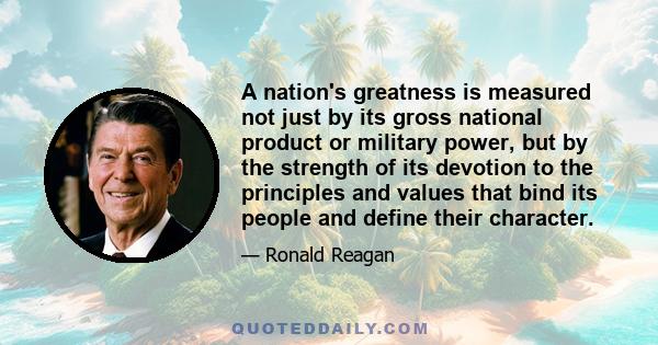 A nation's greatness is measured not just by its gross national product or military power, but by the strength of its devotion to the principles and values that bind its people and define their character.