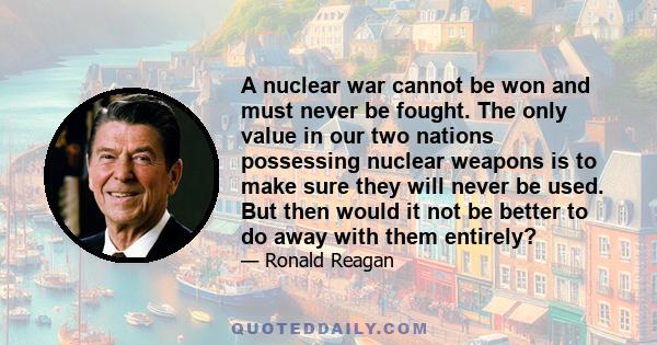 A nuclear war cannot be won and must never be fought. The only value in our two nations possessing nuclear weapons is to make sure they will never be used. But then would it not be better to do away with them entirely?