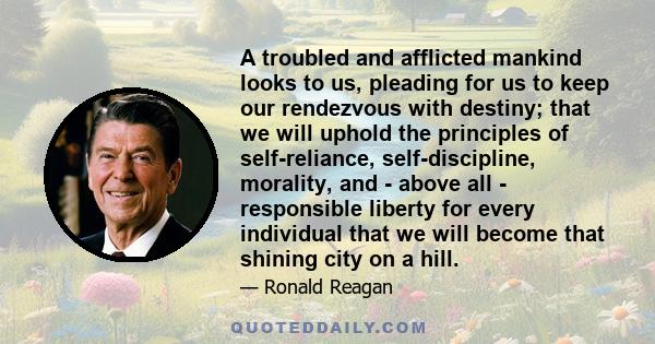 A troubled and afflicted mankind looks to us, pleading for us to keep our rendezvous with destiny; that we will uphold the principles of self-reliance, self-discipline, morality, and - above all - responsible liberty