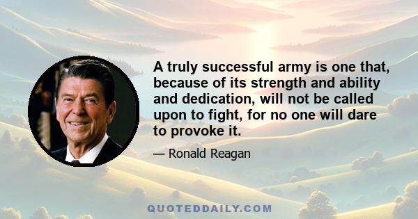 A truly successful army is one that, because of its strength and ability and dedication, will not be called upon to fight, for no one will dare to provoke it.