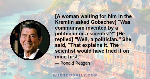 [A woman waiting for him in the Kremlin asked Gobachev] Was communism invented by a politician or a scientist? [He replied] Well, a politician. She said, That explains it. The scientist would have tried it on mice first.