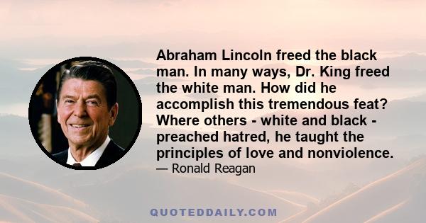 Abraham Lincoln freed the black man. In many ways, Dr. King freed the white man. How did he accomplish this tremendous feat? Where others - white and black - preached hatred, he taught the principles of love and