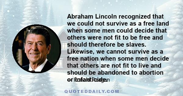 Abraham Lincoln recognized that we could not survive as a free land when some men could decide that others were not fit to be free and should therefore be slaves. Likewise, we cannot survive as a free nation when some