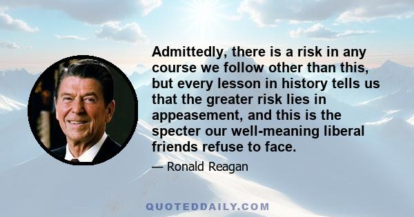 Admittedly, there is a risk in any course we follow other than this, but every lesson in history tells us that the greater risk lies in appeasement, and this is the specter our well-meaning liberal friends refuse to