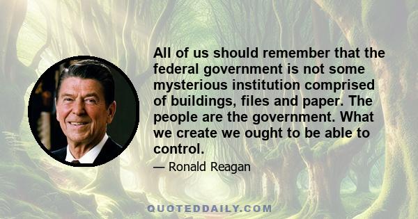 All of us should remember that the federal government is not some mysterious institution comprised of buildings, files and paper. The people are the government. What we create we ought to be able to control.