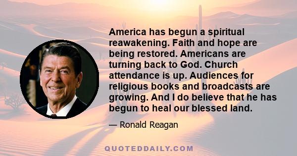 America has begun a spiritual reawakening. Faith and hope are being restored. Americans are turning back to God. Church attendance is up. Audiences for religious books and broadcasts are growing. And I do believe that