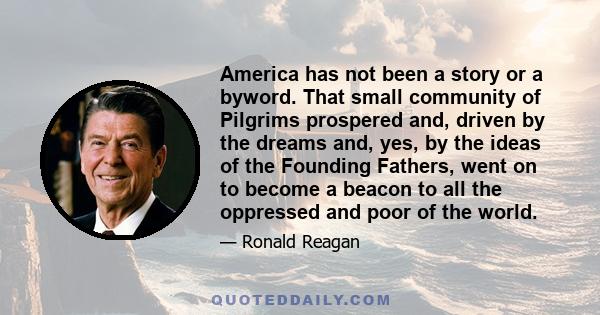 America has not been a story or a byword. That small community of Pilgrims prospered and, driven by the dreams and, yes, by the ideas of the Founding Fathers, went on to become a beacon to all the oppressed and poor of