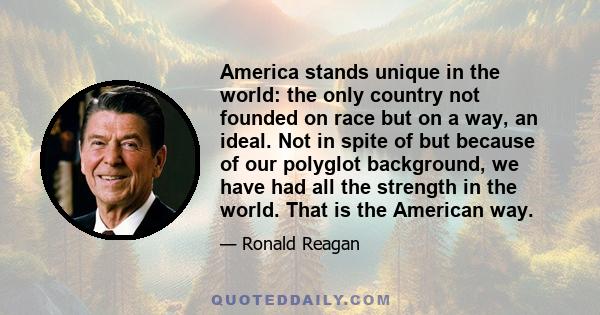 America stands unique in the world: the only country not founded on race but on a way, an ideal. Not in spite of but because of our polyglot background, we have had all the strength in the world. That is the American