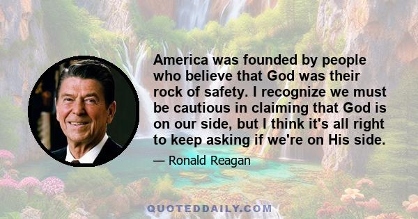 America was founded by people who believe that God was their rock of safety. I recognize we must be cautious in claiming that God is on our side, but I think it's all right to keep asking if we're on His side.