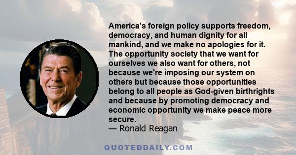 America's foreign policy supports freedom, democracy, and human dignity for all mankind, and we make no apologies for it. The opportunity society that we want for ourselves we also want for others, not because we're