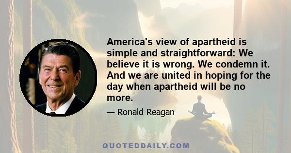 America's view of apartheid is simple and straightforward: We believe it is wrong. We condemn it. And we are united in hoping for the day when apartheid will be no more.