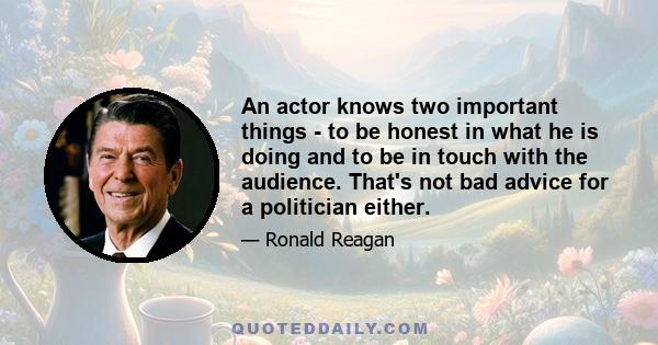 An actor knows two important things - to be honest in what he is doing and to be in touch with the audience. That's not bad advice for a politician either.