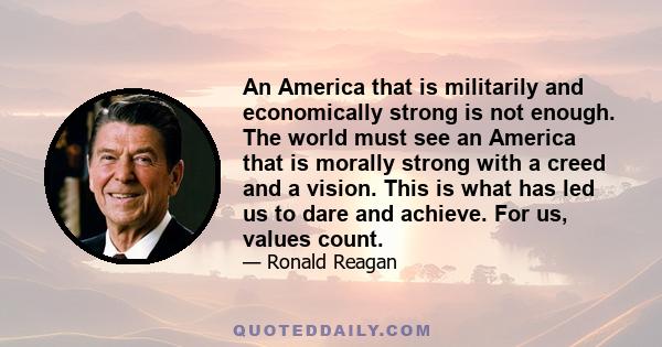 An America that is militarily and economically strong is not enough. The world must see an America that is morally strong with a creed and a vision. This is what has led us to dare and achieve. For us, values count.