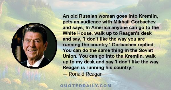 An old Russian woman goes into Kremlin, gets an audience with Mikhail Gorbachev and says, In America anyone can go to the White House, walk up to Reagan's desk and say, 'I don't like the way you are running the