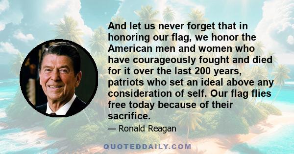 And let us never forget that in honoring our flag, we honor the American men and women who have courageously fought and died for it over the last 200 years, patriots who set an ideal above any consideration of self. Our 