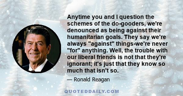 Anytime you and I question the schemes of the do-gooders, we're denounced as being against their humanitarian goals. They say we're always against things-we're never for anything. Well, the trouble with our liberal