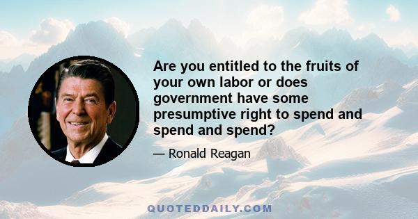 Are you entitled to the fruits of your own labor or does government have some presumptive right to spend and spend and spend?