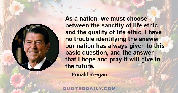 As a nation, we must choose between the sanctity of life ethic and the quality of life ethic. I have no trouble identifying the answer our nation has always given to this basic question, and the answer that I hope and