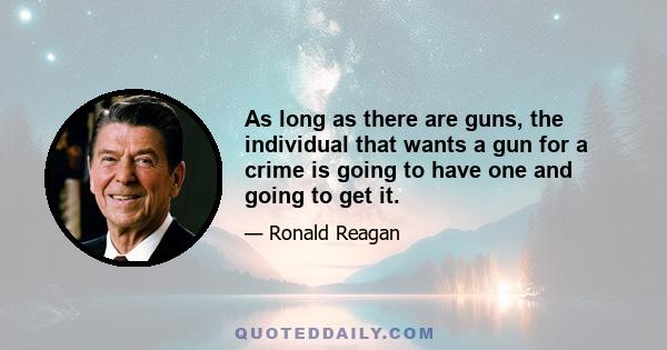 As long as there are guns, the individual that wants a gun for a crime is going to have one and going to get it. The only person who's going to be penalized and have difficulty is the law-abiding citizen, who then