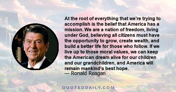 At the root of everything that we’re trying to accomplish is the belief that America has a mission. We are a nation of freedom, living under God, believing all citizens must have the opportunity to grow, create wealth,