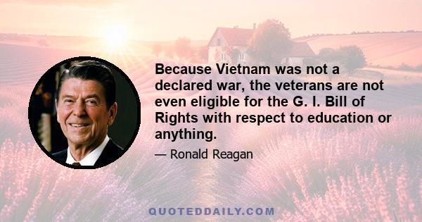 Because Vietnam was not a declared war, the veterans are not even eligible for the G. I. Bill of Rights with respect to education or anything.