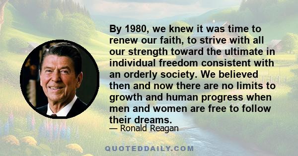 By 1980, we knew it was time to renew our faith, to strive with all our strength toward the ultimate in individual freedom consistent with an orderly society. We believed then and now there are no limits to growth and